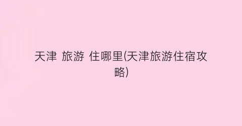 天津 旅游 住哪里(天津旅游住宿攻略)